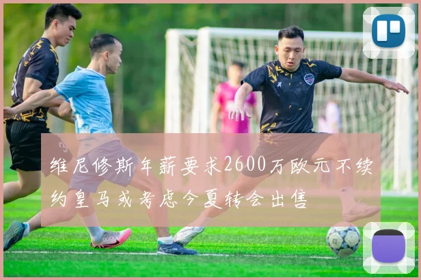 维尼修斯年薪要求2600万欧元不续约皇马或考虑今夏转会出售