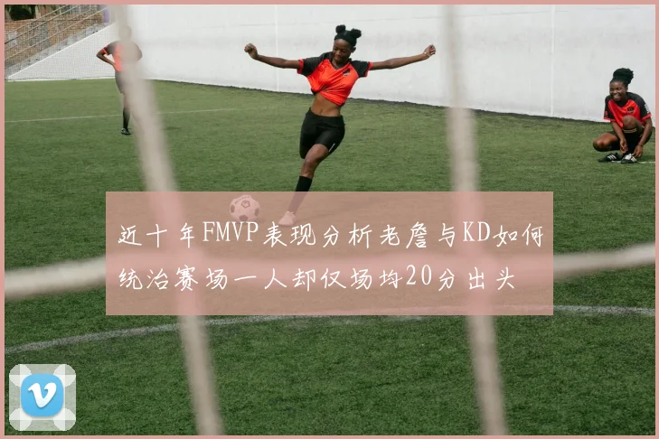 近十年FMVP表现分析老詹与KD如何统治赛场一人却仅场均20分出头