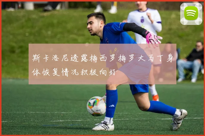 斯卡洛尼透露梅西罗梅罗大马丁身体恢复情况积极向好