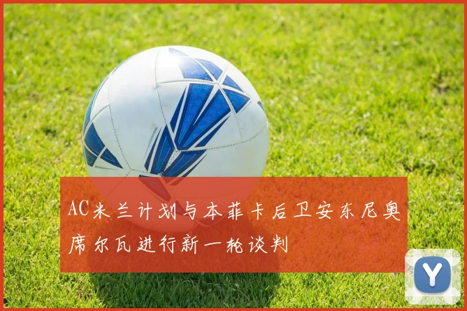 AC米兰计划与本菲卡后卫安东尼奥席尔瓦进行新一轮谈判