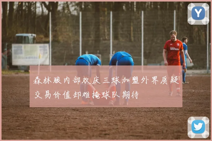 森林狼内部欢庆三球加盟外界质疑交易价值却难掩球队期待