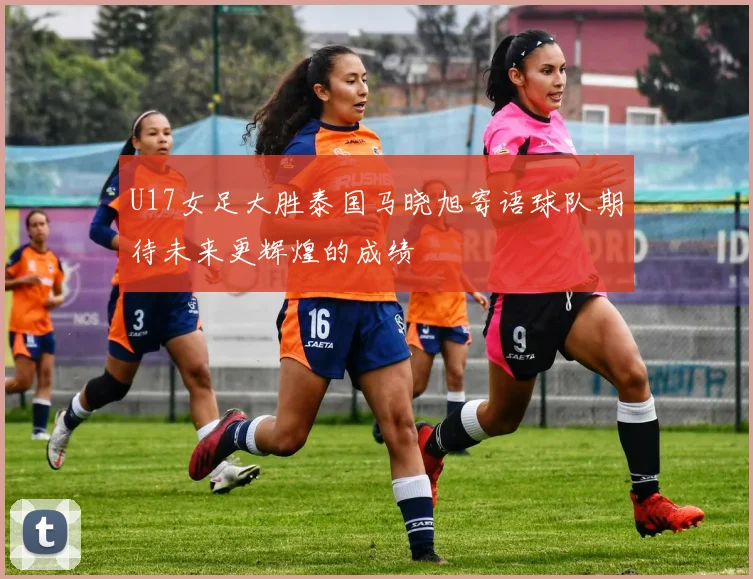U17女足大胜泰国马晓旭寄语球队期待未来更辉煌的成绩